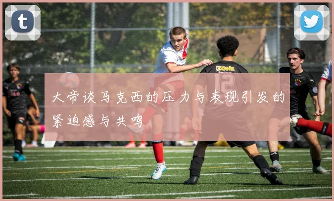 大帝谈马克西的压力与表现引发的紧迫感与共鸣