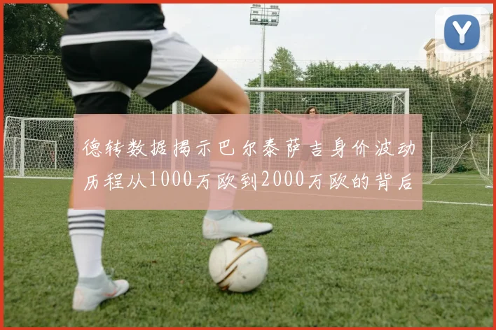 德转数据揭示巴尔泰萨吉身价波动历程从1000万欧到2000万欧的背后故事