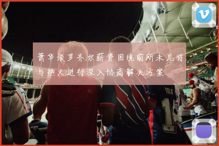 萧华谈罗齐尔薪资困境前所未见将与热火进行深入协商解决方案
