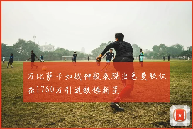 万比萨卡如战神般表现出色曼联仅花1760万引进铁锤新星