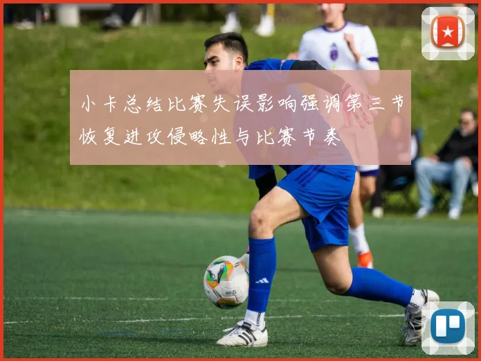小卡总结比赛失误影响强调第三节恢复进攻侵略性与比赛节奏