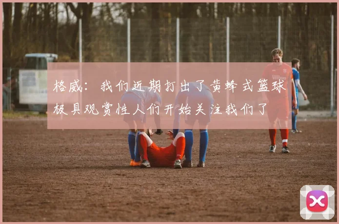 格威：我们近期打出了黄蜂式篮球极具观赏性人们开始关注我们了