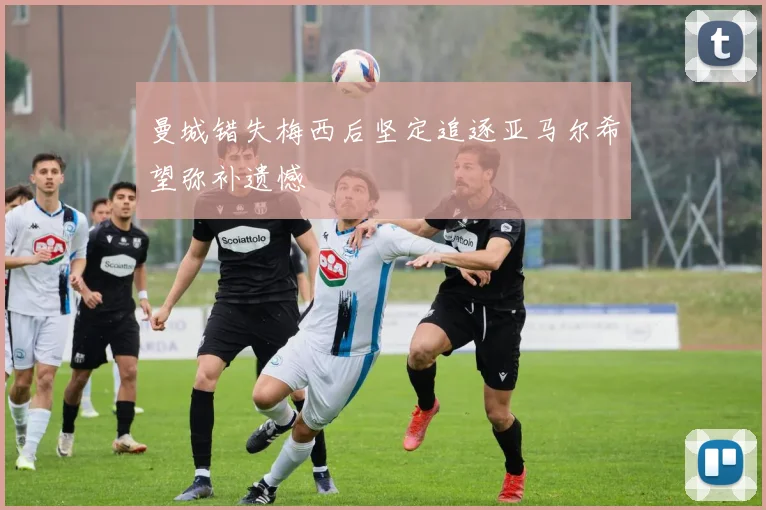 曼城错失梅西后坚定追逐亚马尔希望弥补遗憾