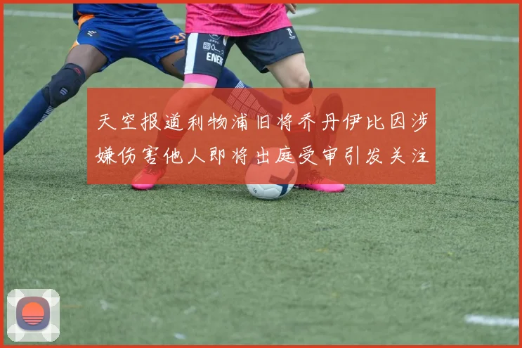 天空报道利物浦旧将乔丹伊比因涉嫌伤害他人即将出庭受审引发关注