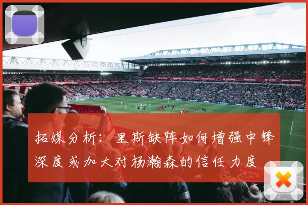 拓媒分析：里斯缺阵如何增强中锋深度或加大对杨瀚森的信任力度