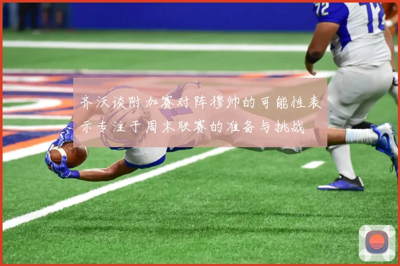 齐沃谈附加赛对阵穆帅的可能性表示专注于周末联赛的准备与挑战