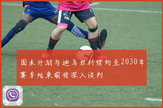 国米计划与迪马尔科续约至2030年赛季结束前将深入谈判