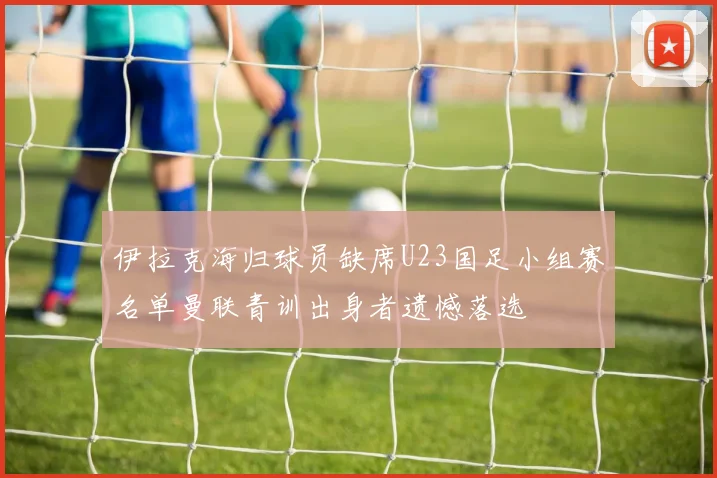伊拉克海归球员缺席U23国足小组赛名单曼联青训出身者遗憾落选