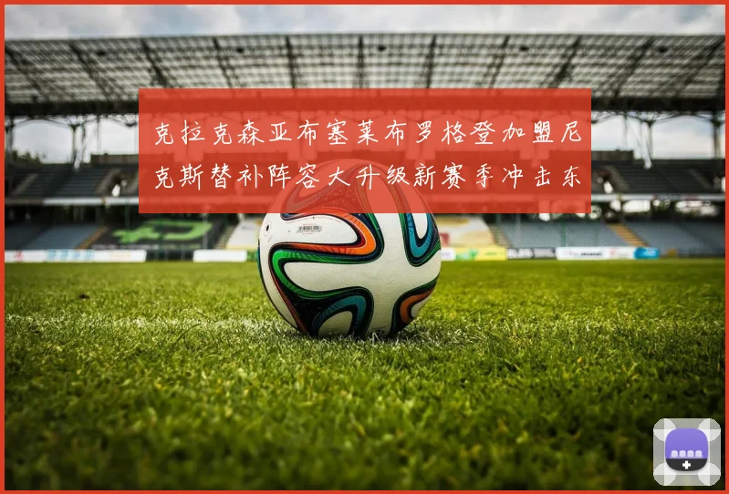 克拉克森亚布塞莱布罗格登加盟尼克斯替补阵容大升级新赛季冲击东决目标明确