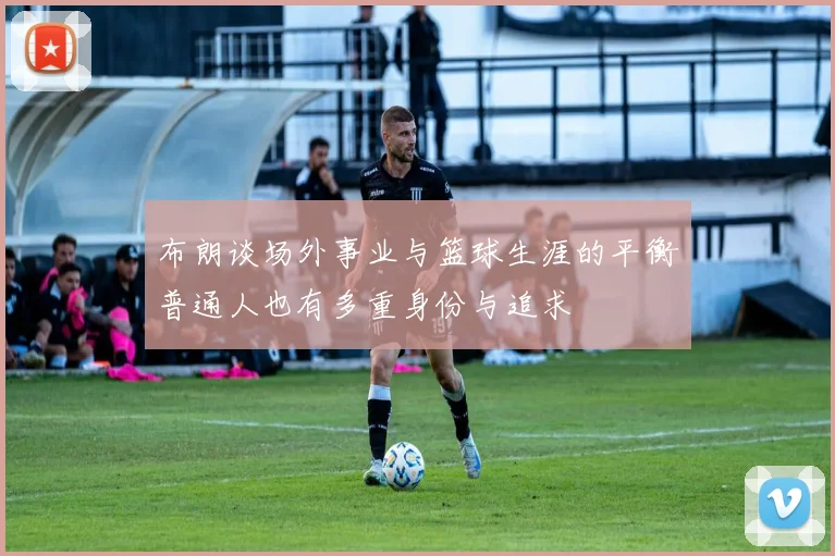 布朗谈场外事业与篮球生涯的平衡普通人也有多重身份与追求