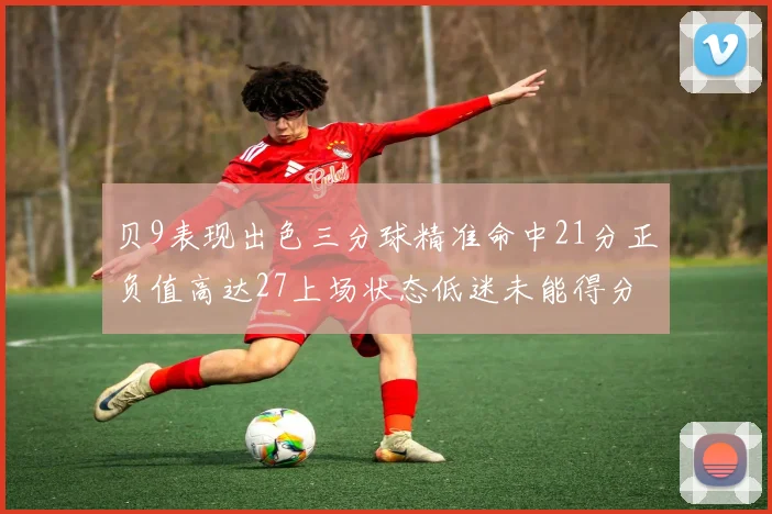 贝9表现出色三分球精准命中21分正负值高达27上场状态低迷未能得分