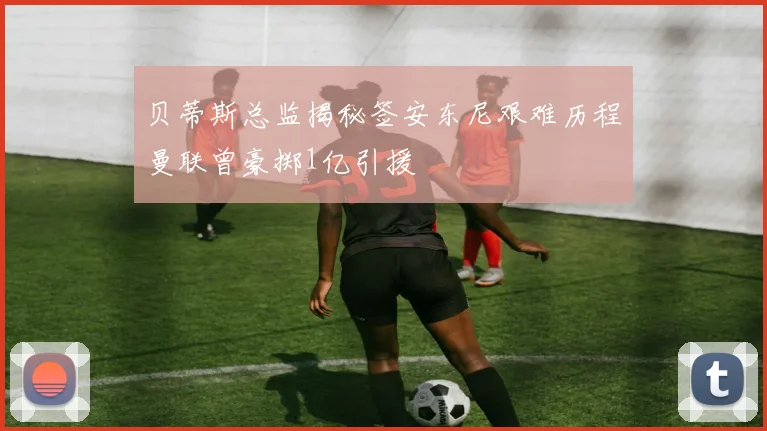 贝蒂斯总监揭秘签安东尼艰难历程曼联曾豪掷1亿引援