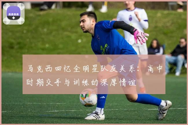 马克西回忆全明星队友关系：高中时期交手与训练的深厚情谊
