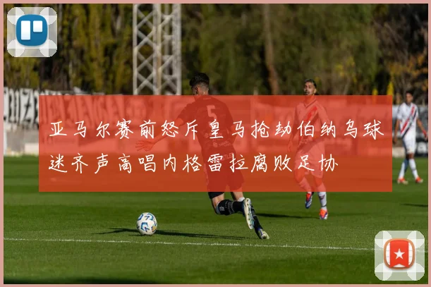 亚马尔赛前怒斥皇马抢劫伯纳乌球迷齐声高唱内格雷拉腐败足协