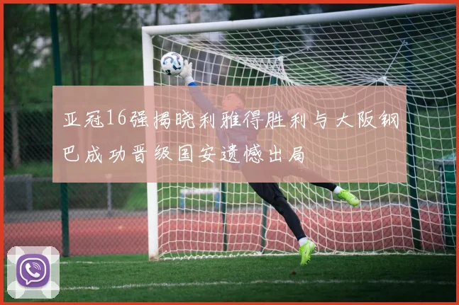 亚冠16强揭晓利雅得胜利与大阪钢巴成功晋级国安遗憾出局