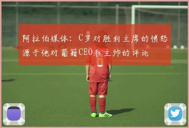 阿拉伯媒体：C罗对胜利主席的愤怒源于他对葡籍CEO和主帅的评论