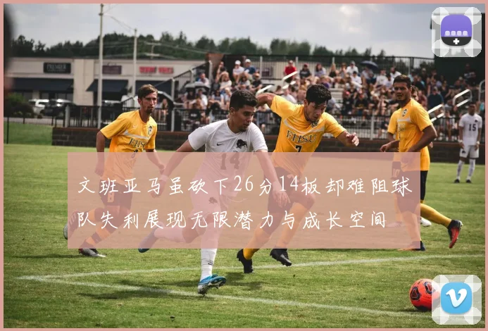 文班亚马虽砍下26分14板却难阻球队失利展现无限潜力与成长空间