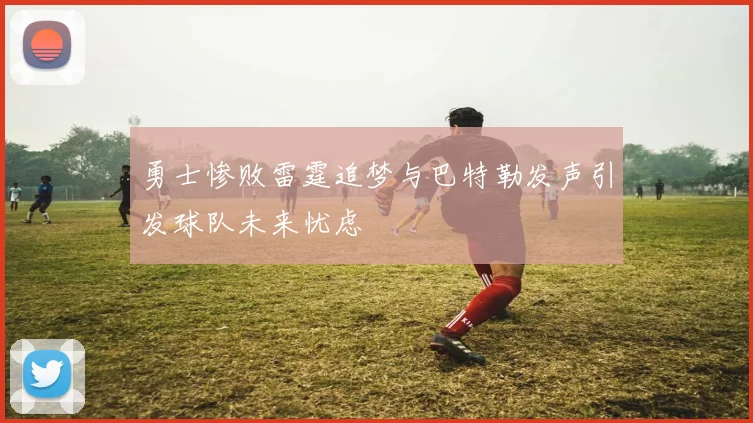 勇士惨败雷霆追梦与巴特勒发声引发球队未来忧虑