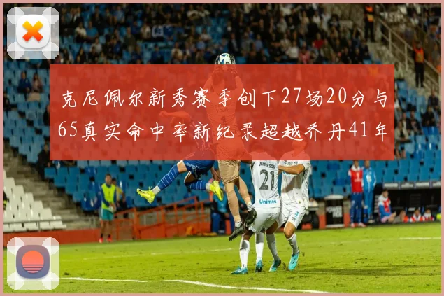 克尼佩尔新秀赛季创下27场20分与65真实命中率新纪录超越乔丹41年历史