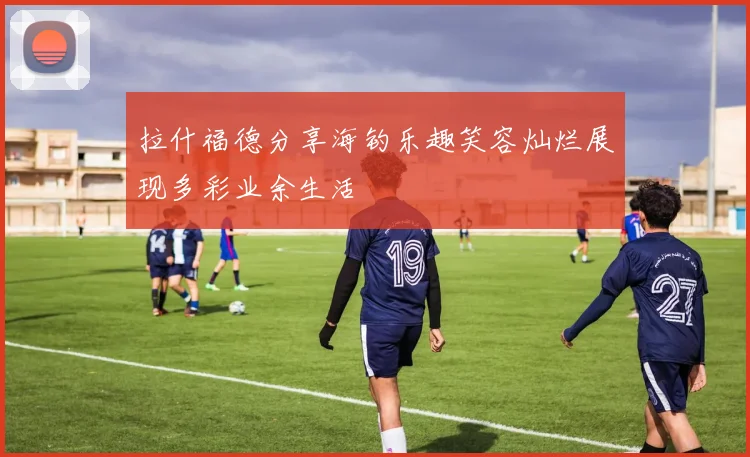 拉什福德分享海钓乐趣笑容灿烂展现多彩业余生活