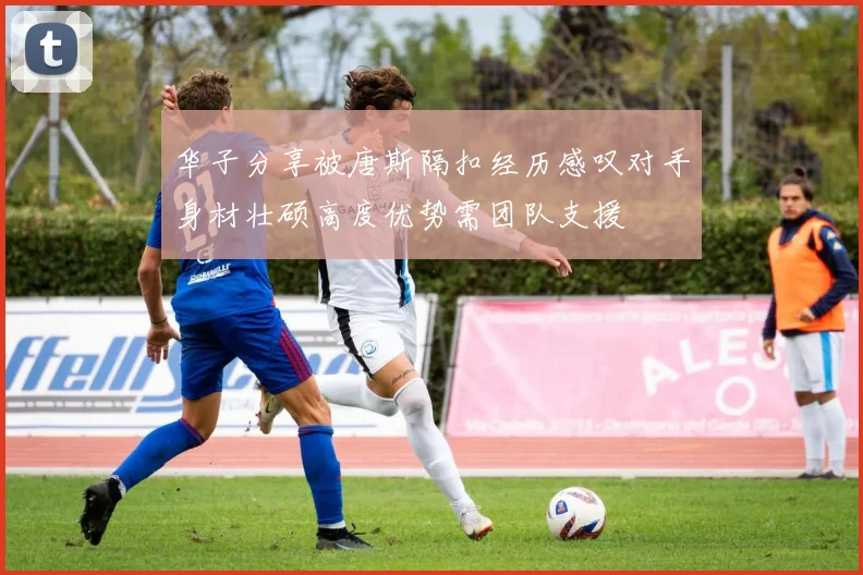 华子分享被唐斯隔扣经历感叹对手身材壮硕高度优势需团队支援