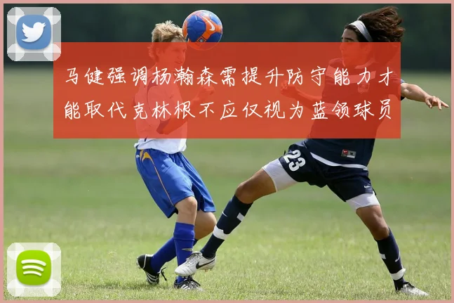 马健强调杨瀚森需提升防守能力才能取代克林根不应仅视为蓝领球员