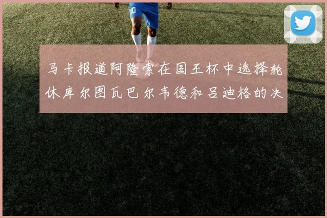 马卡报道阿隆索在国王杯中选择轮休库尔图瓦巴尔韦德和吕迪格的决定