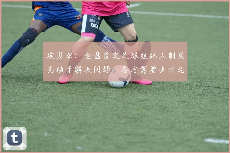 埃贝尔：全盘否定足球经纪人制度无助于解决问题，各方需要去讨论