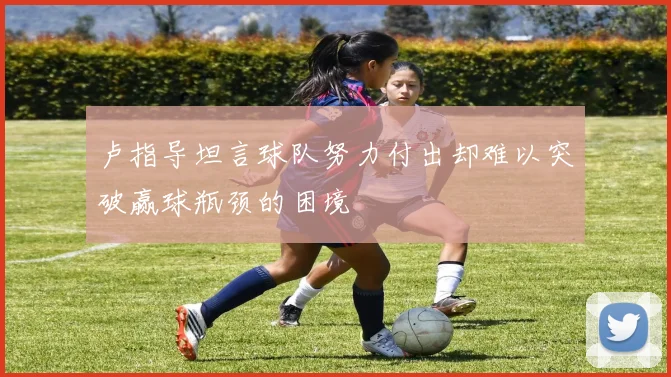 卢指导坦言球队努力付出却难以突破赢球瓶颈的困境