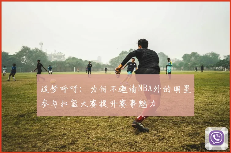 追梦呼吁：为何不邀请NBA外的明星参与扣篮大赛提升赛事魅力