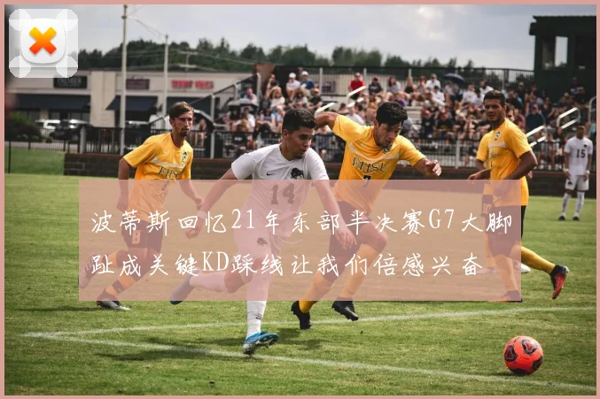 波蒂斯回忆21年东部半决赛G7大脚趾成关键KD踩线让我们倍感兴奋