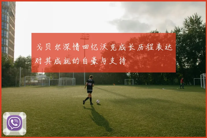 戈贝尔深情回忆沃克成长历程表达对其成就的自豪与支持
