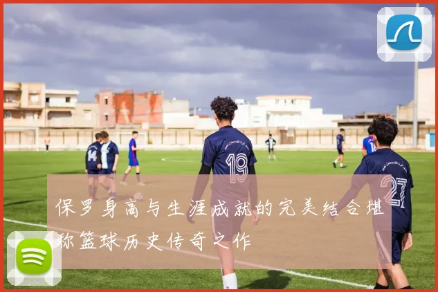 保罗身高与生涯成就的完美结合堪称篮球历史传奇之作