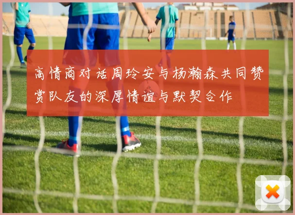 高情商对话周玲安与杨瀚森共同赞赏队友的深厚情谊与默契合作