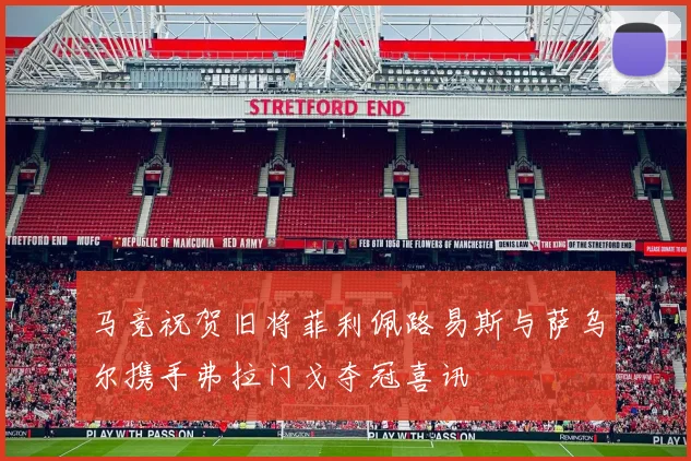 马竞祝贺旧将菲利佩路易斯与萨乌尔携手弗拉门戈夺冠喜讯