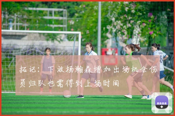 拓记：下放杨瀚森增加出场机会伤员归队也需得到上场时间