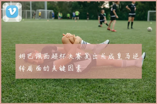 姆巴佩西超杯决赛复出或成皇马逆转局面的关键因素