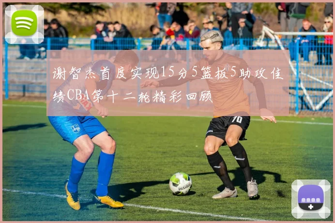 谢智杰首度实现15分5篮板5助攻佳绩CBA第十二轮精彩回顾