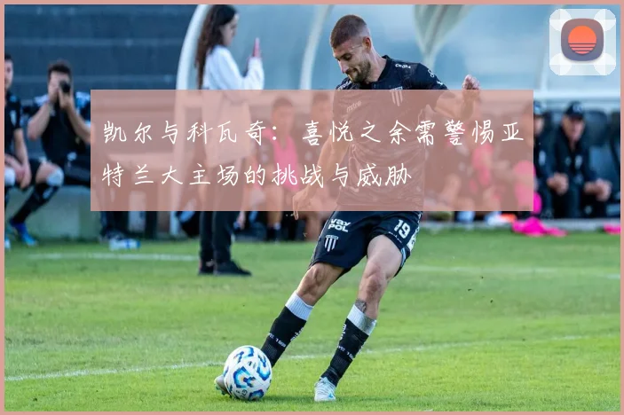 凯尔与科瓦奇：喜悦之余需警惕亚特兰大主场的挑战与威胁