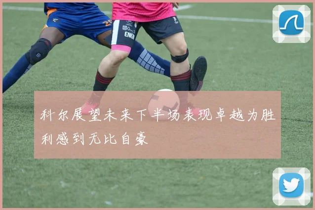 科尔展望未来下半场表现卓越为胜利感到无比自豪