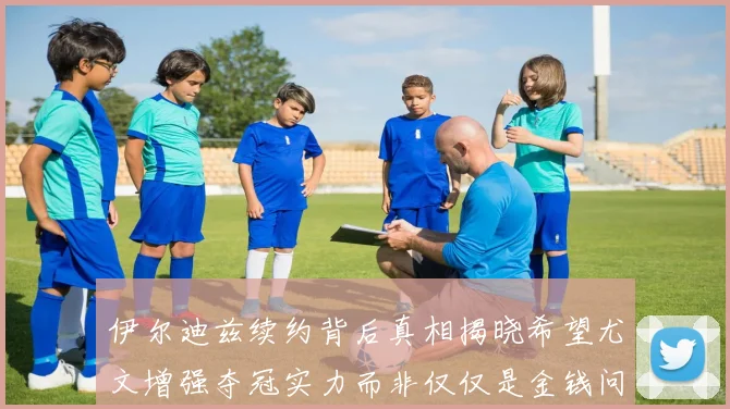 伊尔迪兹续约背后真相揭晓希望尤文增强夺冠实力而非仅仅是金钱问题