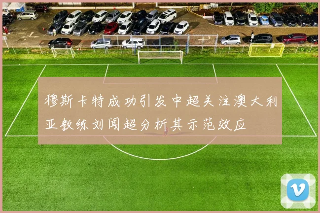 穆斯卡特成功引发中超关注澳大利亚教练刘闻超分析其示范效应
