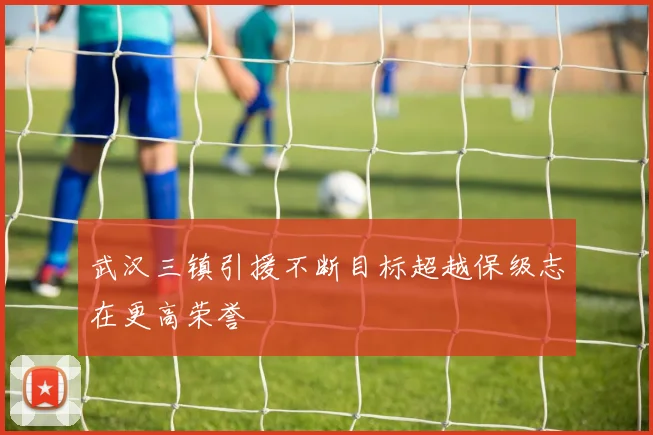 武汉三镇引援不断目标超越保级志在更高荣誉