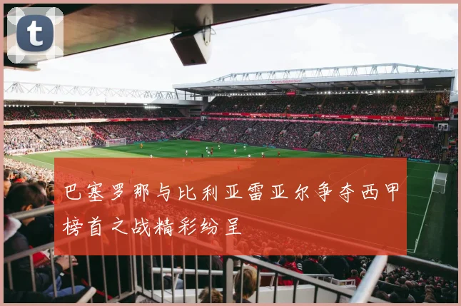 巴塞罗那与比利亚雷亚尔争夺西甲榜首之战精彩纷呈