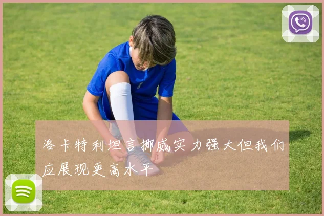 洛卡特利坦言挪威实力强大但我们应展现更高水平