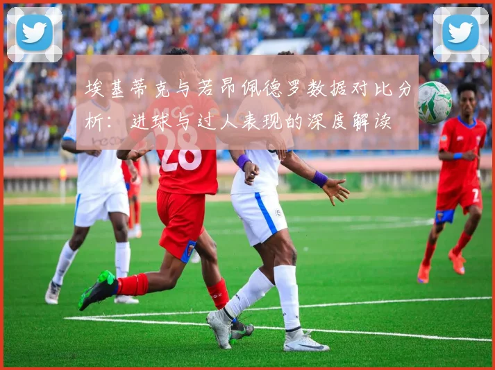 埃基蒂克与若昂佩德罗数据对比分析：进球与过人表现的深度解读