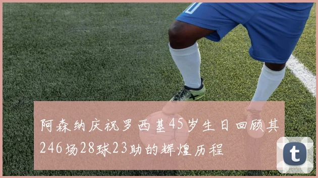 阿森纳庆祝罗西基45岁生日回顾其246场28球23助的辉煌历程