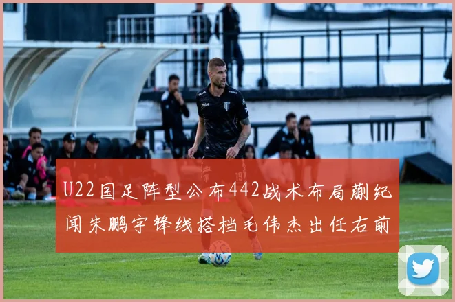 U22国足阵型公布442战术布局蒯纪闻朱鹏宇锋线搭档毛伟杰出任右前卫