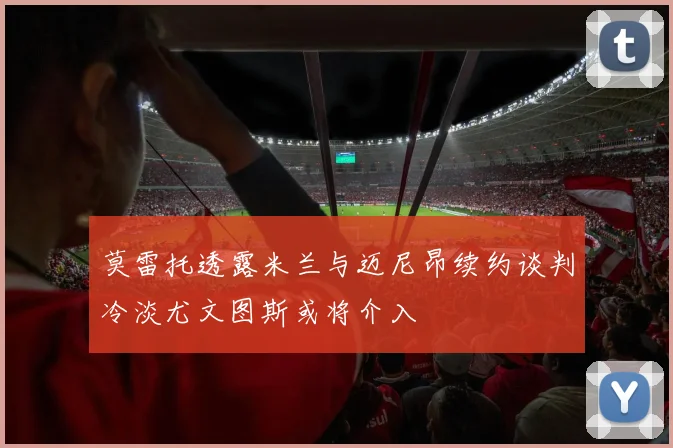 莫雷托透露米兰与迈尼昂续约谈判冷淡尤文图斯或将介入