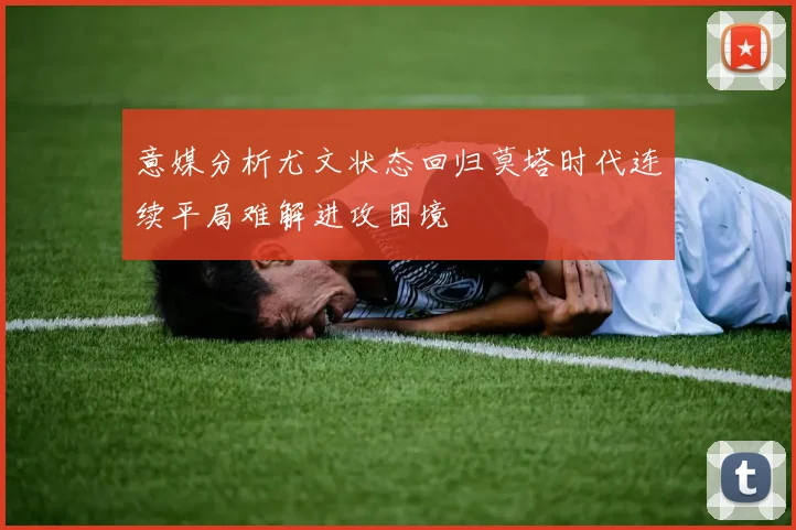 意媒分析尤文状态回归莫塔时代连续平局难解进攻困境